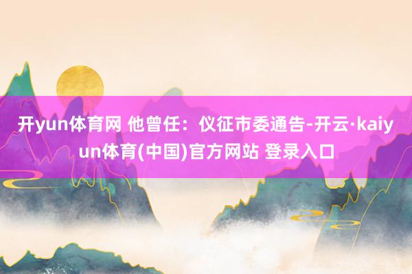 开yun体育网 他曾任：仪征市委通告-开云·kaiyun体育(中国)官方网站 登录入口