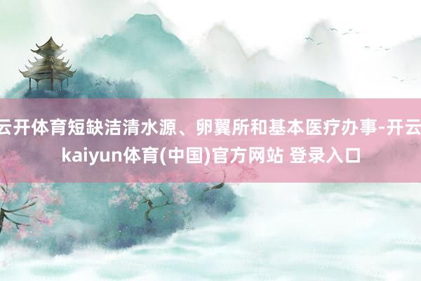 云开体育短缺洁清水源、卵翼所和基本医疗办事-开云·kaiyun体育(中国)官方网站 登录入口