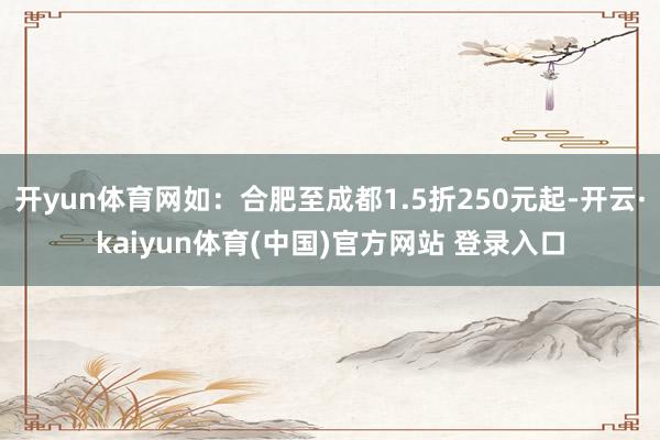开yun体育网如：合肥至成都1.5折250元起-开云·kaiyun体育(中国)官方网站 登录入口