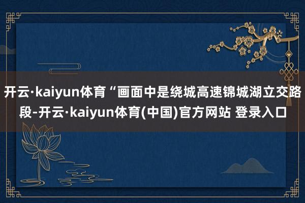 开云·kaiyun体育“画面中是绕城高速锦城湖立交路段-开云·kaiyun体育(中国)官方网站 登录入口