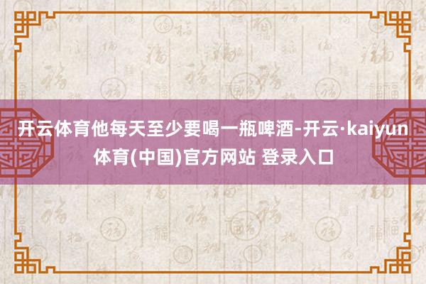 开云体育他每天至少要喝一瓶啤酒-开云·kaiyun体育(中国)官方网站 登录入口