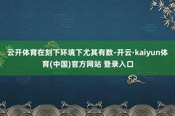 云开体育在刻下环境下尤其有数-开云·kaiyun体育(中国)官方网站 登录入口