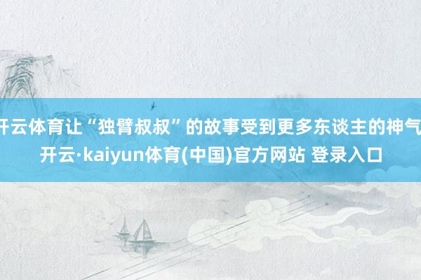 开云体育让“独臂叔叔”的故事受到更多东谈主的神气-开云·kaiyun体育(中国)官方网站 登录入口
