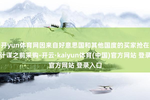 开yun体育网因来自好意思国和其他国度的买家抢在关税计谋之前采购-开云·kaiyun体育(中国)官方网站 登录入口