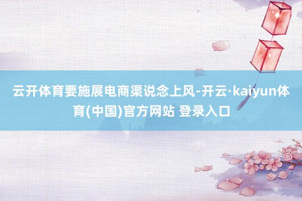云开体育要施展电商渠说念上风-开云·kaiyun体育(中国)官方网站 登录入口