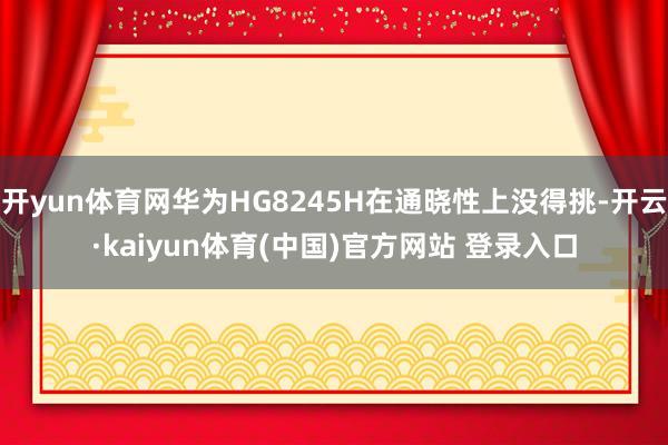 开yun体育网华为HG8245H在通晓性上没得挑-开云·kaiyun体育(中国)官方网站 登录入口