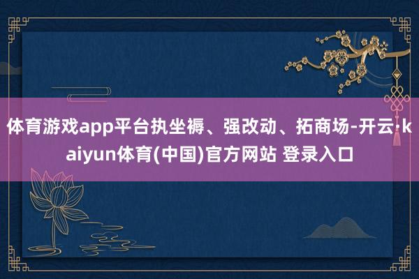 体育游戏app平台执坐褥、强改动、拓商场-开云·kaiyun体育(中国)官方网站 登录入口