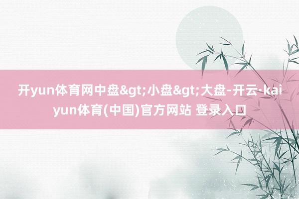 开yun体育网中盘>小盘>大盘-开云·kaiyun体育(中国)官方网站 登录入口