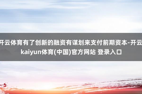 开云体育有了创新的融资有谋划来支付前期资本-开云·kaiyun体育(中国)官方网站 登录入口