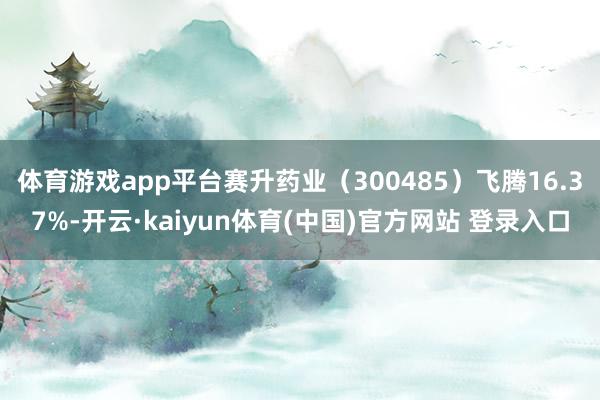 体育游戏app平台赛升药业(300485)飞腾16.37%-开云·kaiyun体育(中国)官方网站 登录入口