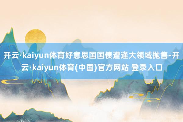 开云·kaiyun体育好意思国国债遭逢大领域抛售-开云·kaiyun体育(中国)官方网站 登录入口