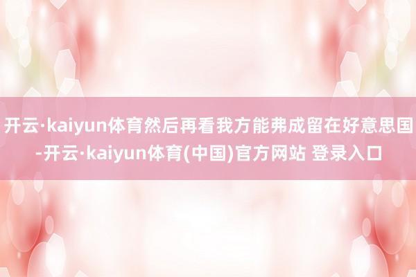 开云·kaiyun体育然后再看我方能弗成留在好意思国-开云·kaiyun体育(中国)官方网站 登录入口