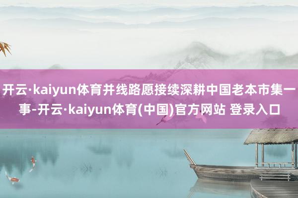 开云·kaiyun体育并线路愿接续深耕中国老本市集一事-开云·kaiyun体育(中国)官方网站 登录入口