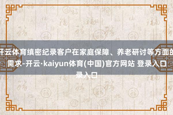 开云体育缜密纪录客户在家庭保障、养老研讨等方面的需求-开云·kaiyun体育(中国)官方网站 登录入口