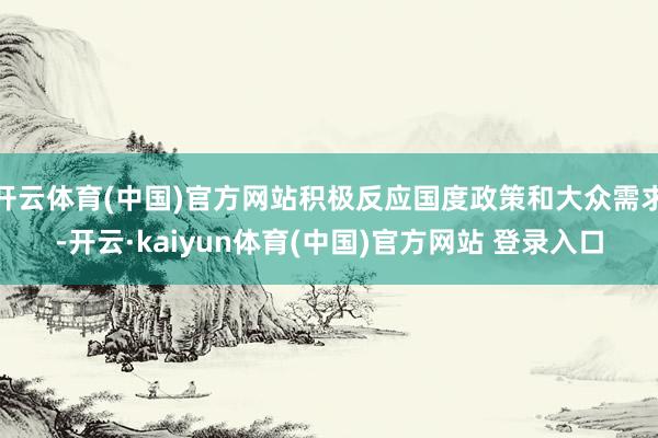 开云体育(中国)官方网站积极反应国度政策和大众需求-开云·kaiyun体育(中国)官方网站 登录入口