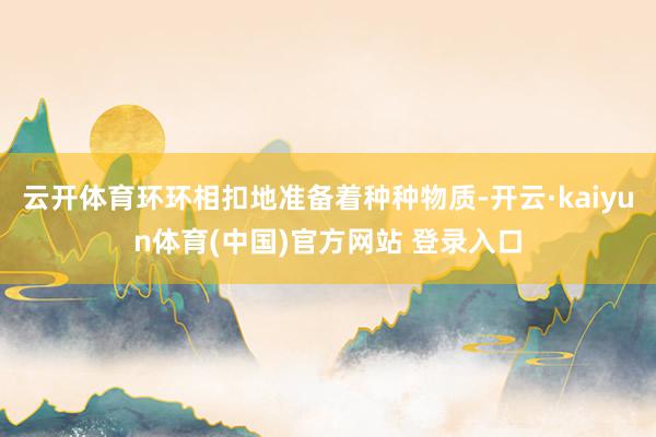 云开体育环环相扣地准备着种种物质-开云·kaiyun体育(中国)官方网站 登录入口