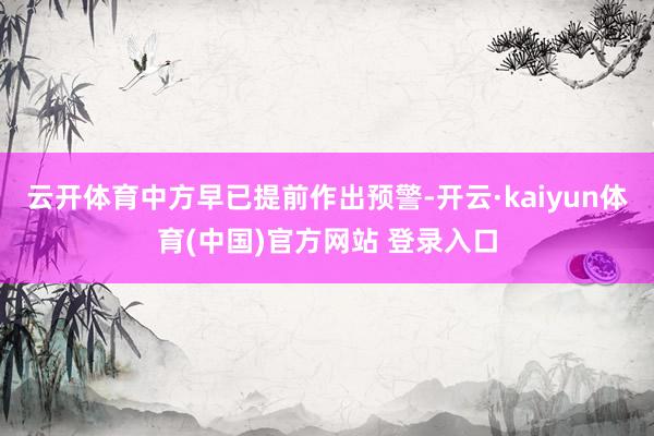云开体育中方早已提前作出预警-开云·kaiyun体育(中国)官方网站 登录入口