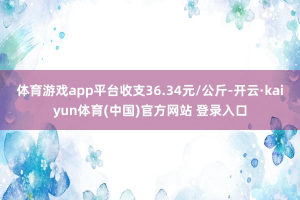 体育游戏app平台收支36.34元/公斤-开云·kaiyun体育(中国)官方网站 登录入口