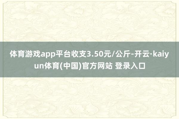 体育游戏app平台收支3.50元/公斤-开云·kaiyun体育(中国)官方网站 登录入口