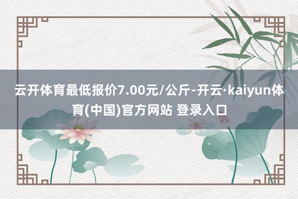 云开体育最低报价7.00元/公斤-开云·kaiyun体育(中国)官方网站 登录入口