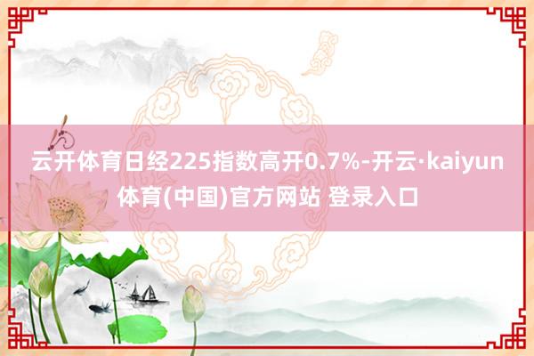 云开体育日经225指数高开0.7%-开云·kaiyun体育(中国)官方网站 登录入口