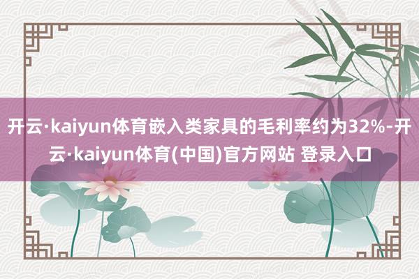 开云·kaiyun体育嵌入类家具的毛利率约为32%-开云·kaiyun体育(中国)官方网站 登录入口