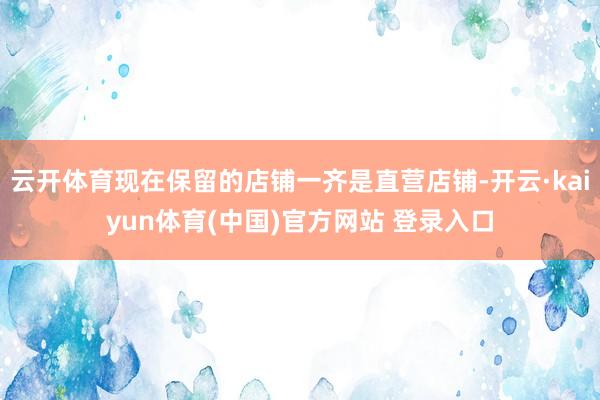 云开体育现在保留的店铺一齐是直营店铺-开云·kaiyun体育(中国)官方网站 登录入口