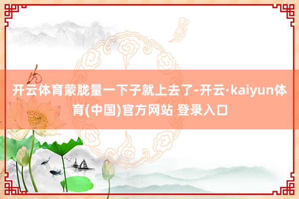 开云体育蒙胧量一下子就上去了-开云·kaiyun体育(中国)官方网站 登录入口