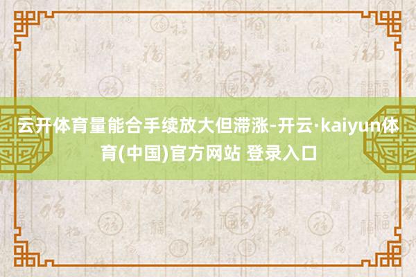 云开体育量能合手续放大但滞涨-开云·kaiyun体育(中国)官方网站 登录入口