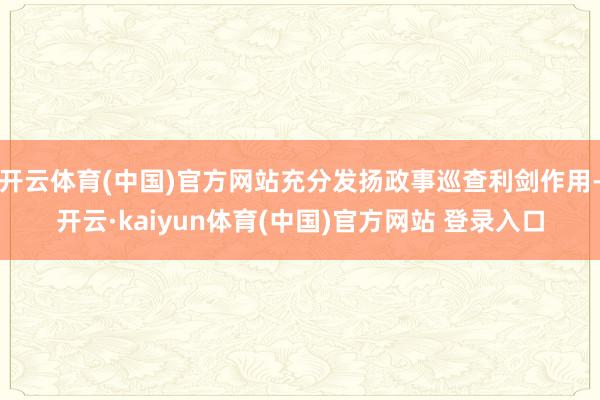 开云体育(中国)官方网站充分发扬政事巡查利剑作用-开云·kaiyun体育(中国)官方网站 登录入口