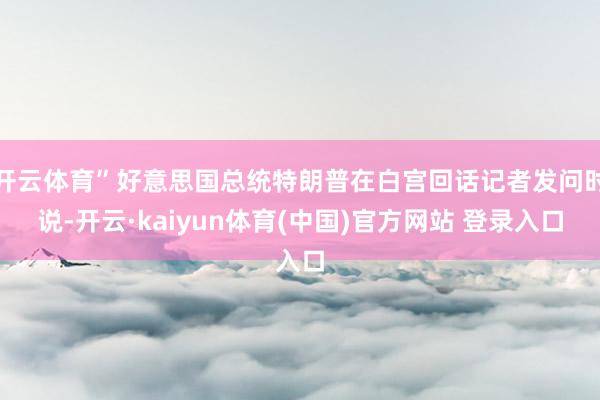 开云体育”好意思国总统特朗普在白宫回话记者发问时说-开云·kaiyun体育(中国)官方网站 登录入口