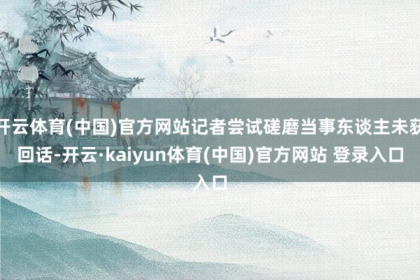 开云体育(中国)官方网站记者尝试磋磨当事东谈主未获回话-开云·kaiyun体育(中国)官方网站 登录入口