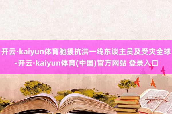开云·kaiyun体育驰援抗洪一线东谈主员及受灾全球-开云·kaiyun体育(中国)官方网站 登录入口