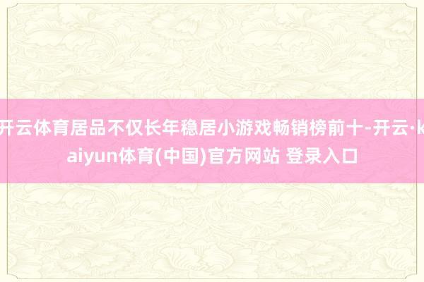 开云体育居品不仅长年稳居小游戏畅销榜前十-开云·kaiyun体育(中国)官方网站 登录入口