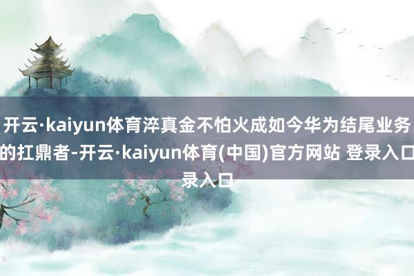 开云·kaiyun体育淬真金不怕火成如今华为结尾业务的扛鼎者-开云·kaiyun体育(中国)官方网站 登录入口