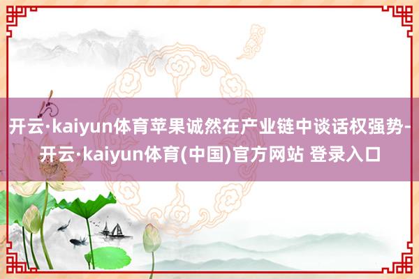 开云·kaiyun体育苹果诚然在产业链中谈话权强势-开云·kaiyun体育(中国)官方网站 登录入口