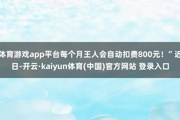 体育游戏app平台每个月王人会自动扣费800元！”近日-开云·kaiyun体育(中国)官方网站 登录入口