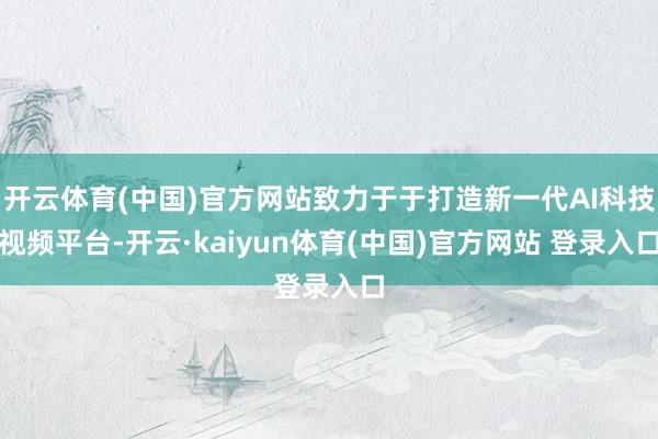 开云体育(中国)官方网站致力于于打造新一代AI科技视频平台-开云·kaiyun体育(中国)官方网站 登录入口