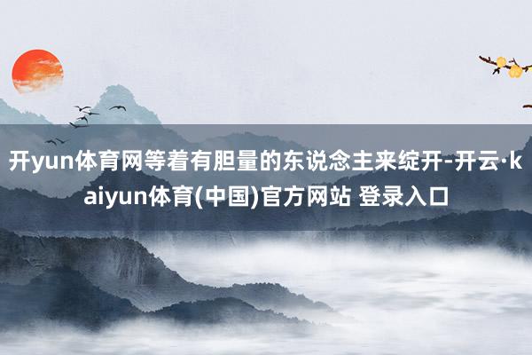 开yun体育网等着有胆量的东说念主来绽开-开云·kaiyun体育(中国)官方网站 登录入口