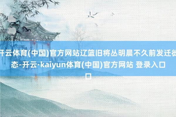 开云体育(中国)官方网站辽篮旧将丛明晨不久前发迁徙态-开云·kaiyun体育(中国)官方网站 登录入口