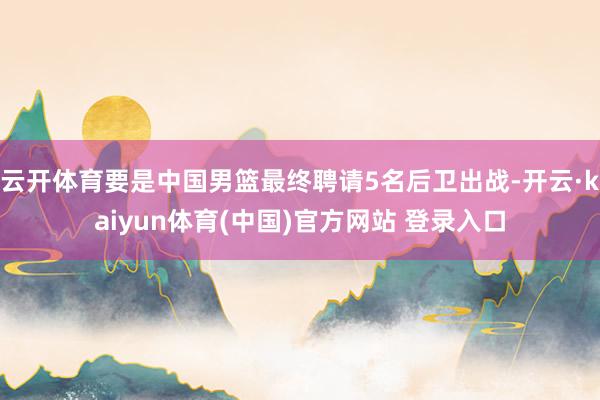 云开体育要是中国男篮最终聘请5名后卫出战-开云·kaiyun体育(中国)官方网站 登录入口