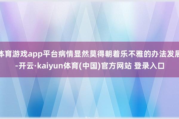 体育游戏app平台病情显然莫得朝着乐不雅的办法发展-开云·kaiyun体育(中国)官方网站 登录入口