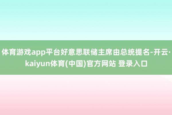 体育游戏app平台好意思联储主席由总统提名-开云·kaiyun体育(中国)官方网站 登录入口