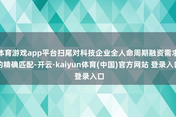 体育游戏app平台扫尾对科技企业全人命周期融资需求的精确匹配-开云·kaiyun体育(中国)官方网站 登录入口