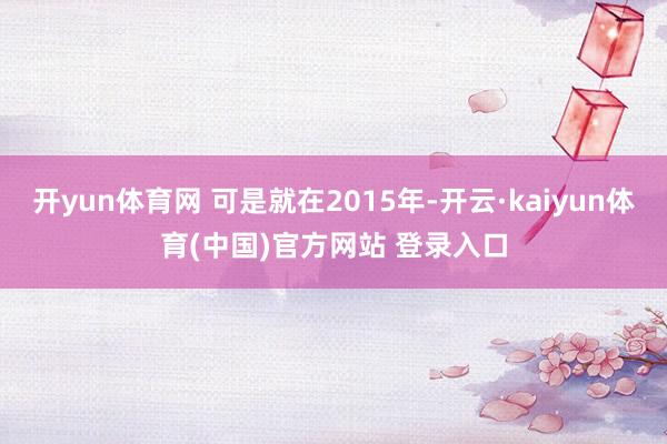 开yun体育网 可是就在2015年-开云·kaiyun体育(中国)官方网站 登录入口