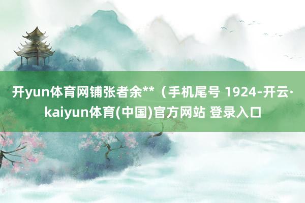 开yun体育网铺张者余**(手机尾号 1924-开云·kaiyun体育(中国)官方网站 登录入口