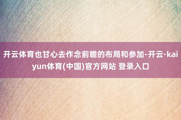 开云体育也甘心去作念前瞻的布局和参加-开云·kaiyun体育(中国)官方网站 登录入口