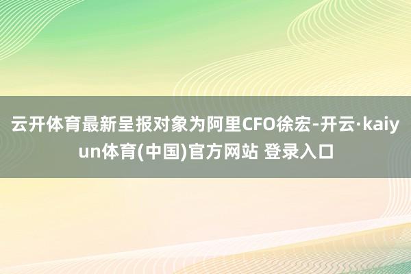 云开体育最新呈报对象为阿里CFO徐宏-开云·kaiyun体育(中国)官方网站 登录入口