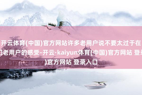 开云体育(中国)官方网站许多老用户说不要太过于在乎咱们老用户的感受-开云·kaiyun体育(中国)官方网站 登录入口