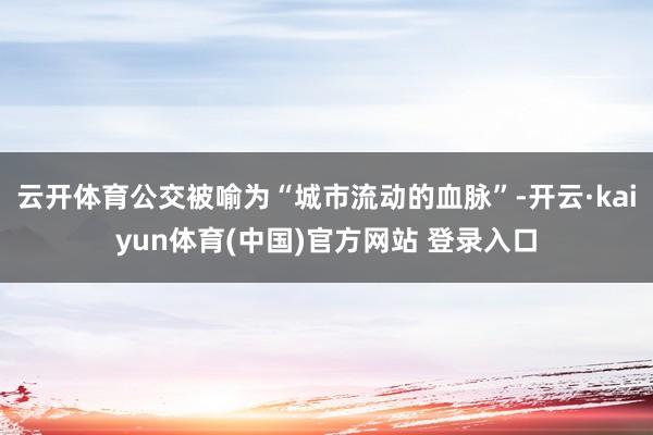 云开体育公交被喻为“城市流动的血脉”-开云·kaiyun体育(中国)官方网站 登录入口